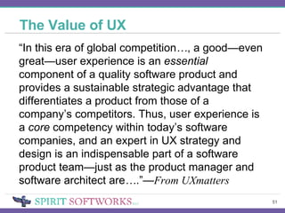 The Value of UX “ In this era of global competition … , a good—even great—user experience is an  essential  component of a quality software product and provides a sustainable strategic advantage that differentiates a product from those of a company’s competitors. Thus, user experience is a  core  competency within today’s software companies, and an expert in UX strategy and design is an indispensable part of a software product team—just as the product manager and software architect are … .”— From UXmatters 
