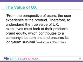 The Value of UX “ From the perspective of users, the user experience  is  the product. Therefore, to understand the true value of UX, executives must look at their products’ brand equity, which contributes to a company’s bottom line and ensures its long-term survival.”— From UXmatters 