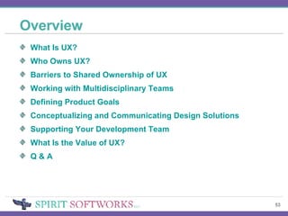 Overview What Is UX? Who Owns UX? Barriers to Shared Ownership of UX  Working with Multidisciplinary Teams Defining Product Goals Conceptualizing and Communicating Design Solutions Supporting Your Development Team What Is the Value of UX? Q & A 