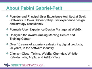 About Pabini Gabriel-Petit Founder and Principal User Experience Architect at Spirit Softworks LLC—a Silicon Valley user experience design and strategy consultancy Formerly User Experience Design Manager at WebEx Designed the award-winning Meeting Center and Training Center Over 15 years of experience designing digital products; 20 years, in the software industry Clients—Cisco, Tellme, WebEx, Chemdex, Whistle, Kaleida Labs, Apple, and Ashton-Tate 