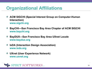 Organizational Affiliations ACM SIGCHI (Special Interest Group on Computer-Human Interaction) www.sigchi.org   BayCHI—San Francisco Bay Area Chapter of ACM SIGCHI www.baychi.org BayDUX—San Francisco Bay Area UXnet Locale www.baydux.org IxDA (Interaction Design Association) www.ixda.org UXnet (User Experience Network) www.uxnet.org 
