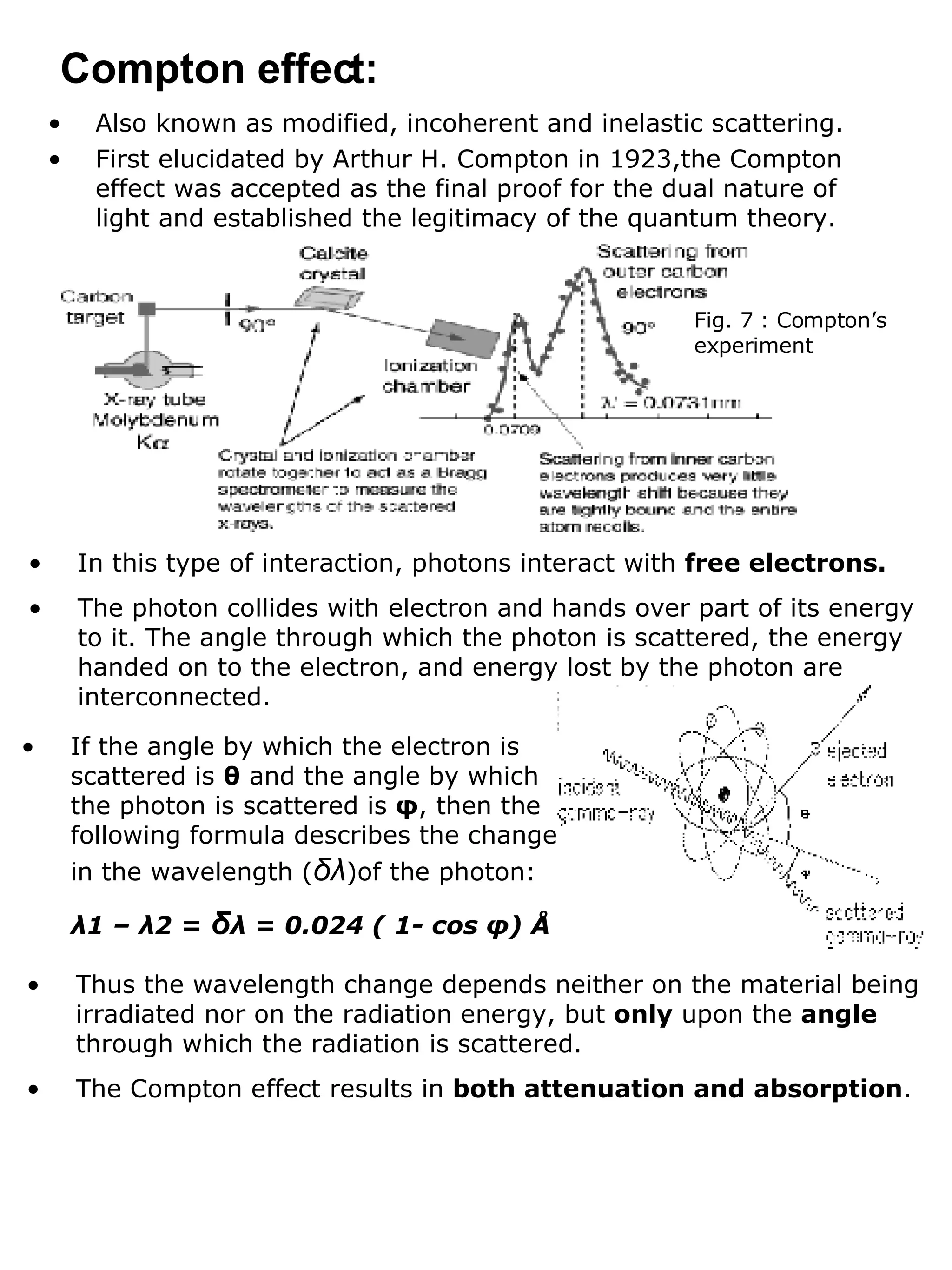 Also known as modified, incoherent and inelastic scattering. First elucidated by Arthur H. Compton in 1923,the Compton effect was accepted as the final proof for the dual nature of light and established the legitimacy of the quantum theory. Compton effect: Fig. 7 : Compton’s experiment In this type of interaction, photons interact with  free electrons. The photon collides with electron and hands over part of its energy to it. The angle through which the photon is scattered, the energy handed on to the electron, and energy lost by the photon are interconnected. If the angle by which the electron is scattered is  θ  and the angle by which the photon is scattered is  φ , then the following formula describes the change in the wavelength ( δλ )of the photon: λ 1 –  λ 2 =  δ λ  = 0.024 ( 1- cos  φ ) Å Thus the wavelength change depends neither on the material being irradiated nor on the radiation energy, but  only  upon the  angle  through which the radiation is scattered. The Compton effect results in  both attenuation and absorption .  