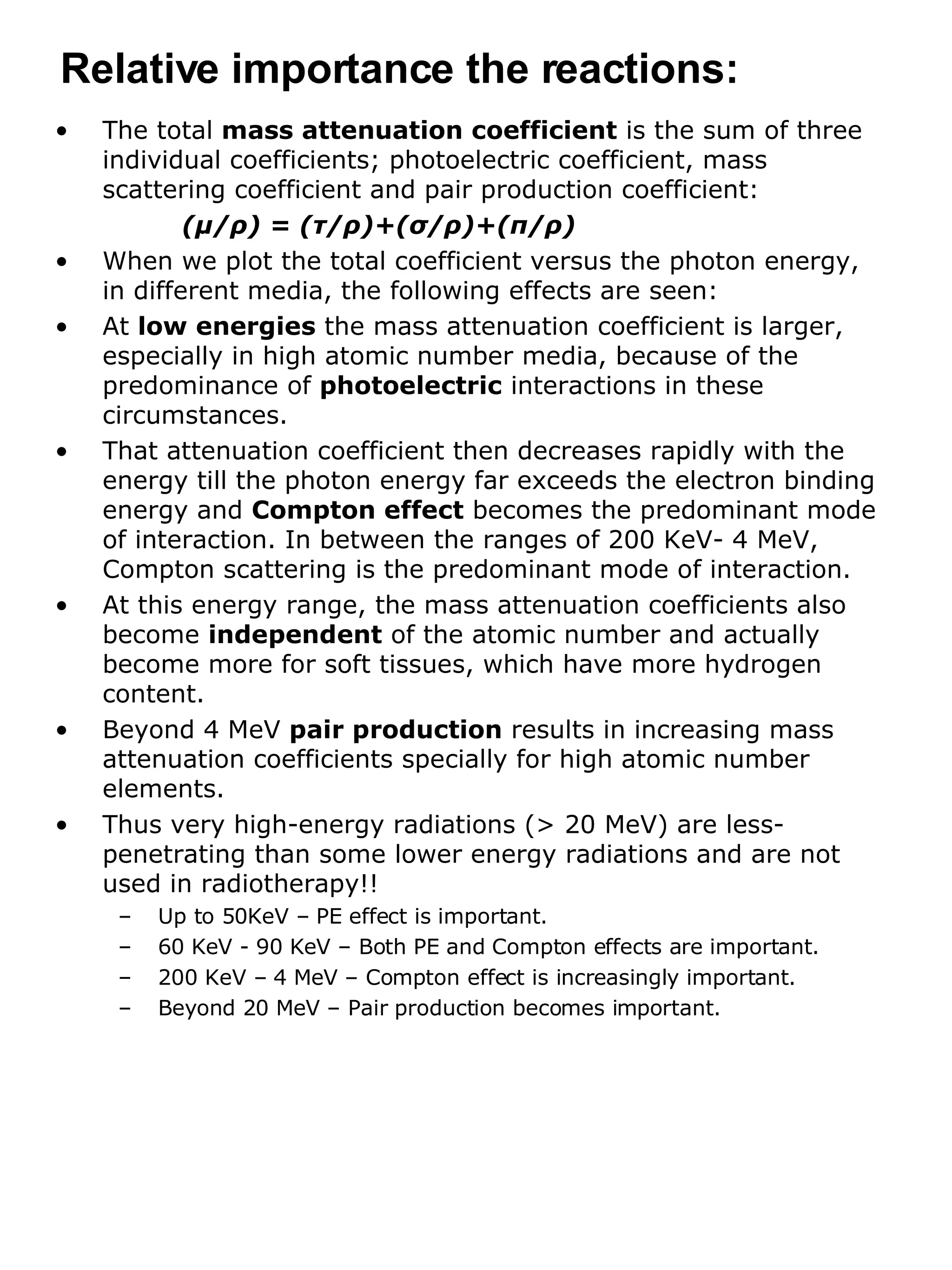 The total  mass attenuation coefficient  is the sum of three individual coefficients; photoelectric coefficient, mass scattering coefficient and pair production coefficient: ( μ / ρ ) = ( τ / ρ )+( σ / ρ )+( π / ρ ) When we plot the total coefficient versus the photon energy, in different media, the following effects are seen: At  low energies  the mass attenuation coefficient is larger, especially in high atomic number media, because of the predominance of  photoelectric  interactions in these circumstances. That attenuation coefficient then decreases rapidly with the energy till the photon energy far exceeds the electron binding energy and  Compton effect  becomes the predominant mode of interaction. In between the ranges of 200 KeV- 4 MeV, Compton scattering is the predominant mode of interaction. At this energy range, the mass attenuation coefficients also become  independent  of the atomic number and actually become more for soft tissues, which have more hydrogen content. Beyond 4 MeV  pair production  results in increasing mass attenuation coefficients specially for high atomic number elements.  Thus very high-energy radiations (> 20 MeV) are less-penetrating than some lower energy radiations and are not used in radiotherapy!! Up to 50KeV – PE effect is important. 60 KeV - 90 KeV – Both PE and Compton effects are important. 200 KeV – 4 MeV – Compton effect is increasingly important. Beyond 20 MeV – Pair production becomes important. Relative importance the reactions: 