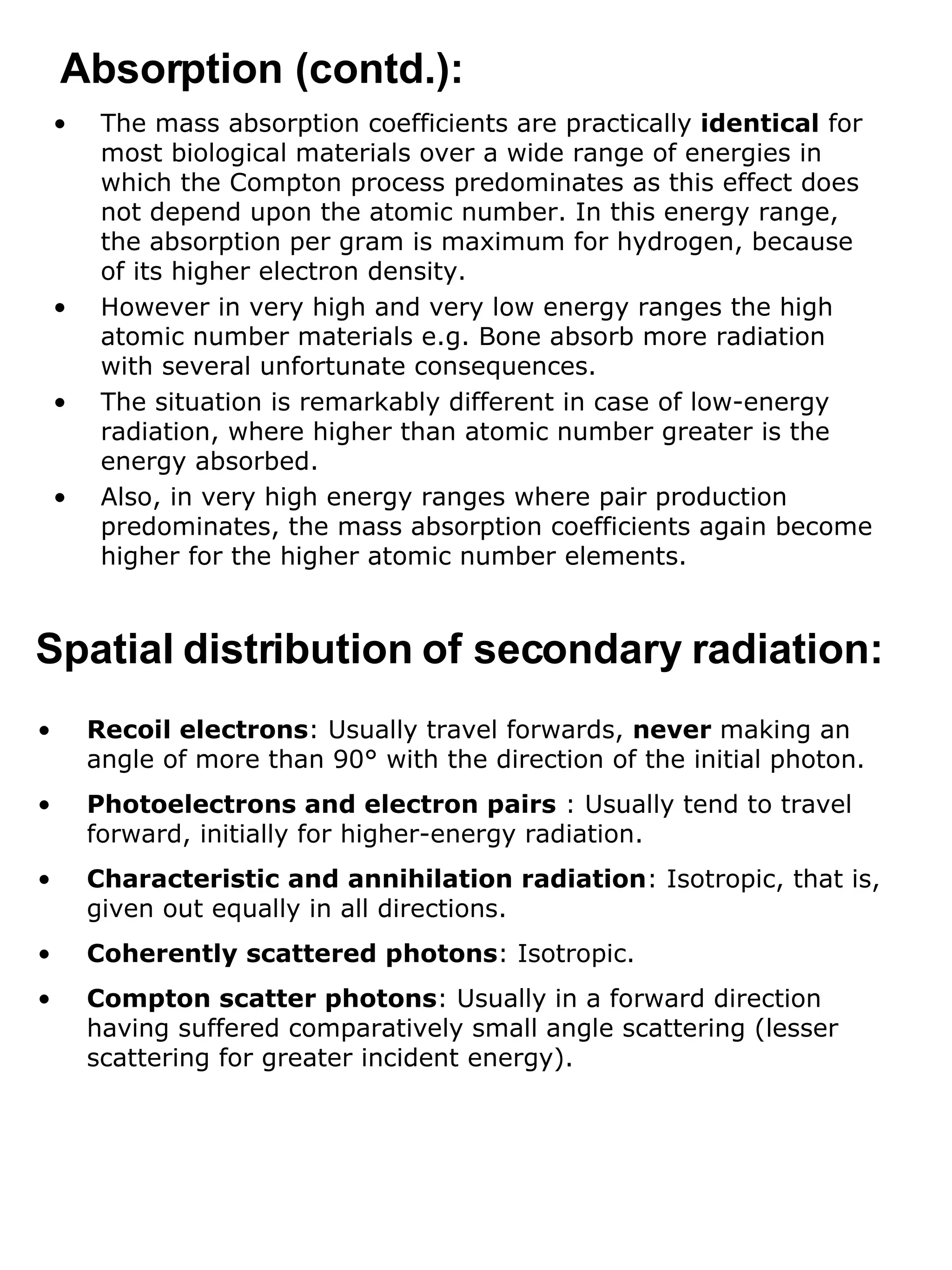 The mass absorption coefficients are practically  identical  for most biological materials over a wide range of energies in which the Compton process predominates as this effect does not depend upon the atomic number. In this energy range, the absorption per gram is maximum for hydrogen, because of its higher electron density. However in very high and very low energy ranges the high atomic number materials e.g. Bone absorb more radiation with several unfortunate consequences.  The situation is remarkably different in case of low-energy radiation, where higher than atomic number greater is the energy absorbed.  Also, in very high energy ranges where pair production predominates, the mass absorption coefficients again become higher for the higher atomic number elements. Absorption (contd.): Spatial distribution of secondary radiation: Recoil electrons : Usually travel forwards,  never  making an angle of more than 90° with the direction of the initial photon. Photoelectrons and electron pairs  : Usually tend to travel forward, initially for higher-energy radiation. Characteristic and annihilation radiation : Isotropic, that is, given out equally in all directions. Coherently scattered photons : Isotropic. Compton scatter photons : Usually in a forward direction having suffered comparatively small angle scattering (lesser scattering for greater incident energy). 