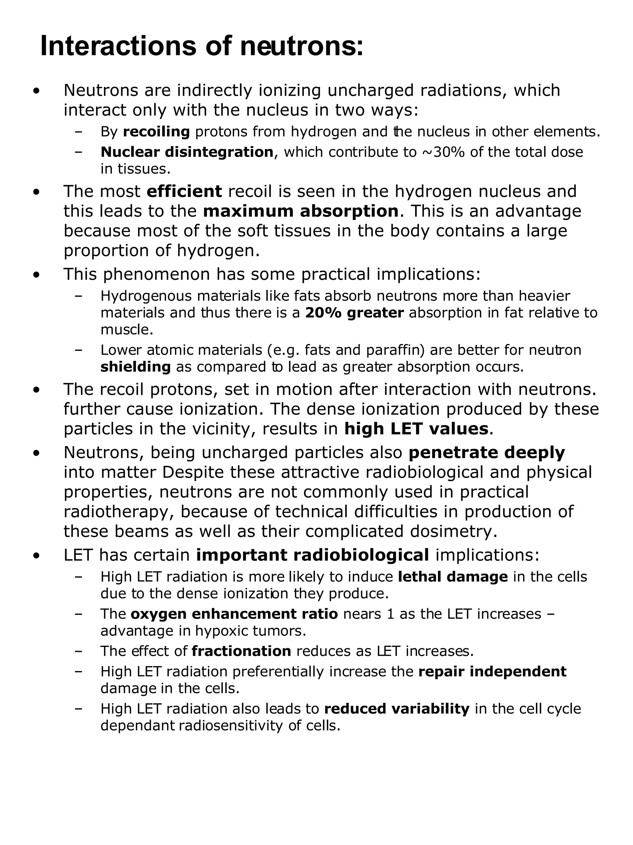 Neutrons are indirectly ionizing uncharged radiations, which interact only with the nucleus in two ways:  By  recoiling  protons from hydrogen and the nucleus in other elements. Nuclear disintegration , which contribute to ~30% of the total dose  in tissues.  The most  efficient  recoil is seen in the hydrogen nucleus and this leads to the  maximum absorption . This is an advantage because most of the soft tissues in the body contains a large proportion of hydrogen. This phenomenon has some practical implications: Hydrogenous materials like fats absorb neutrons more than heavier materials and thus there is a  20% greater  absorption in fat relative to muscle. Lower atomic materials (e.g. fats and paraffin) are better for neutron  shielding  as compared to lead as greater absorption occurs. The recoil protons, set in motion after interaction with neutrons. further cause ionization. The dense ionization produced by these particles in the vicinity, results in  high LET values .  Neutrons, being uncharged particles also  penetrate deeply  into matter Despite these attractive radiobiological and physical properties, neutrons are not commonly used in practical radiotherapy, because of technical difficulties in production of these beams as well as their complicated dosimetry. LET has certain  important radiobiological  implications: High LET radiation is more likely to induce  lethal damage  in the cells due to the dense ionization they produce. The  oxygen enhancement ratio  nears 1 as the LET increases – advantage in hypoxic tumors. The effect of  fractionation  reduces as LET increases. High LET radiation preferentially increase the  repair independent  damage in the cells. High LET radiation also leads to  reduced variability  in the cell cycle dependant radiosensitivity of cells. Interactions of neutrons: 