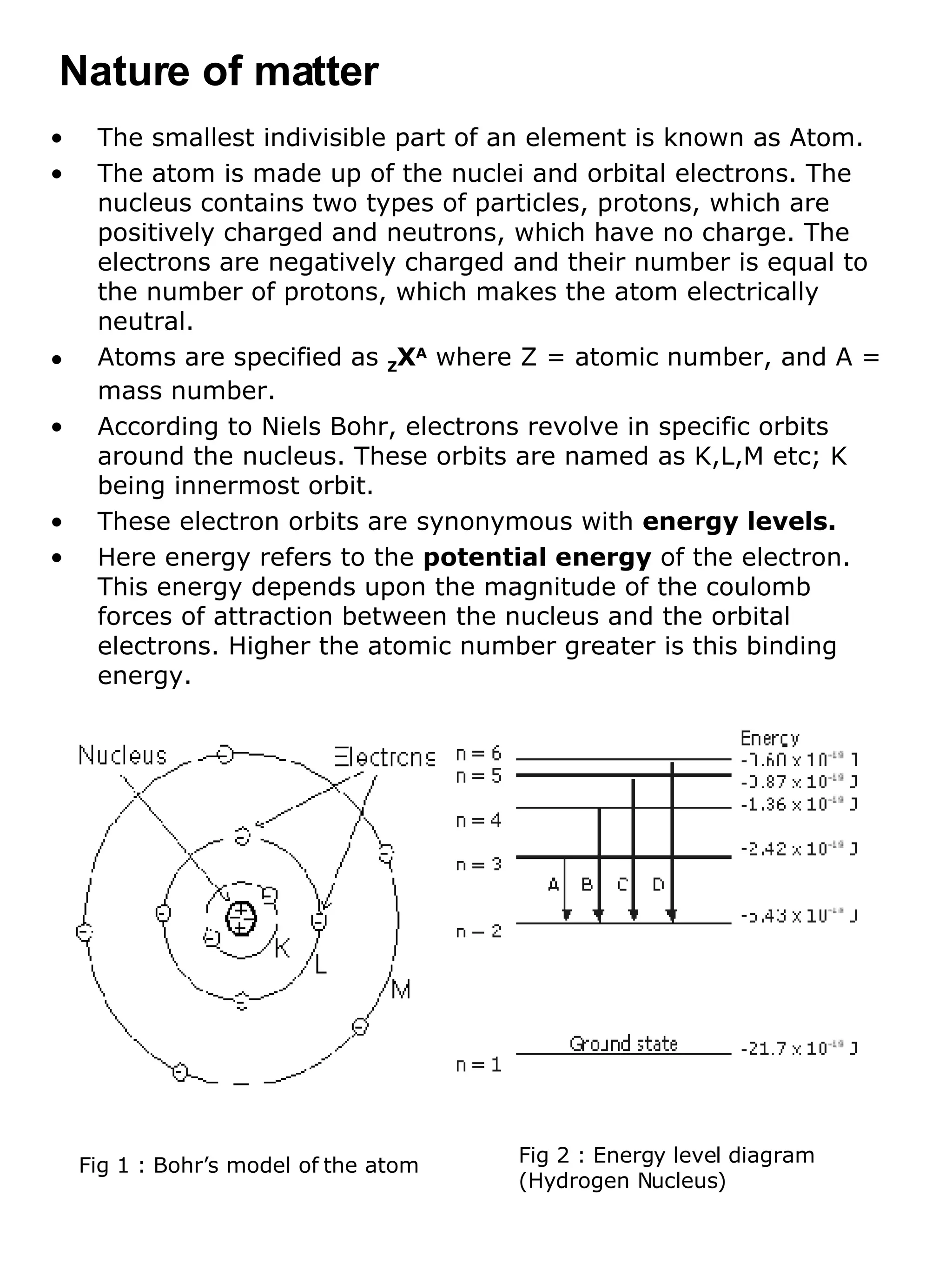 The smallest indivisible part of an element is known as Atom. The atom is made up of the nuclei and orbital electrons. The nucleus contains two types of particles, protons, which are positively charged and neutrons, which have no charge. The electrons are negatively charged and their number is equal to the number of protons, which makes the atom electrically neutral.  Atoms are specified as  Z X A  where Z = atomic number, and A = mass number. According to Niels Bohr, electrons revolve in specific orbits around the nucleus. These orbits are named as K,L,M etc; K being innermost orbit. These electron orbits are synonymous with  energy levels. Here energy refers to the  potential energy  of the electron. This energy depends upon the magnitude of the coulomb forces of attraction between the nucleus and the orbital electrons. Higher the atomic number greater is this binding energy. Nature of matter Fig 1 : Bohr’s model of the atom Fig 2 : Energy level diagram (Hydrogen Nucleus)  