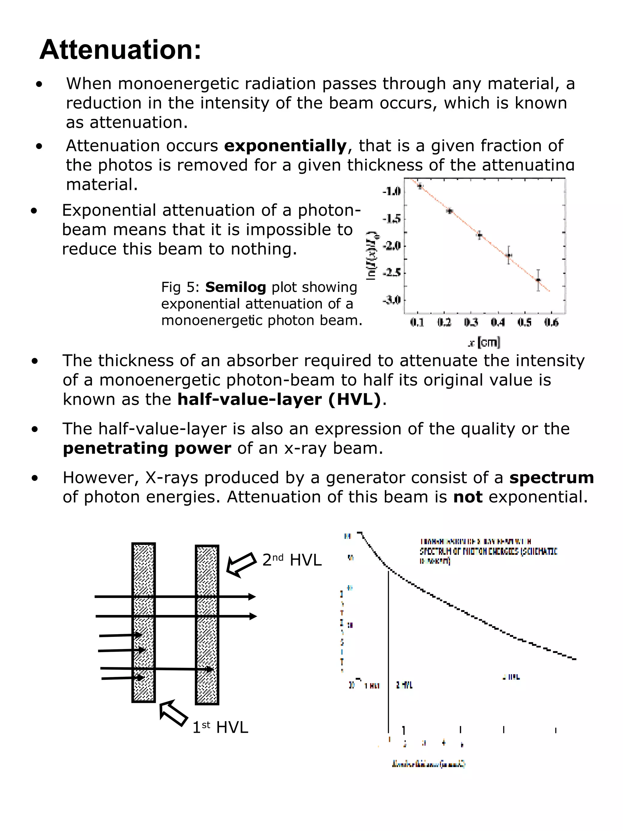 Attenuation: When monoenergetic radiation passes through any material, a reduction in the intensity of the beam occurs, which is known as attenuation. Attenuation occurs  exponentially , that is a given fraction of the photos is removed for a given thickness of the attenuating material. Exponential attenuation of a photon-beam means that it is impossible to reduce this beam to nothing.  The thickness of an absorber required to attenuate the intensity of a monoenergetic photon-beam to half its original value is known as the  half-value-layer (HVL) . The half-value-layer is also an expression of the quality or the  penetrating power  of an x-ray beam. However, X-rays produced by a generator consist of a  spectrum  of photon energies. Attenuation of this beam is  not  exponential. Fig 5:  Semilog  plot showing exponential attenuation of a monoenergetic photon beam. 2 nd  HVL 1 st  HVL 