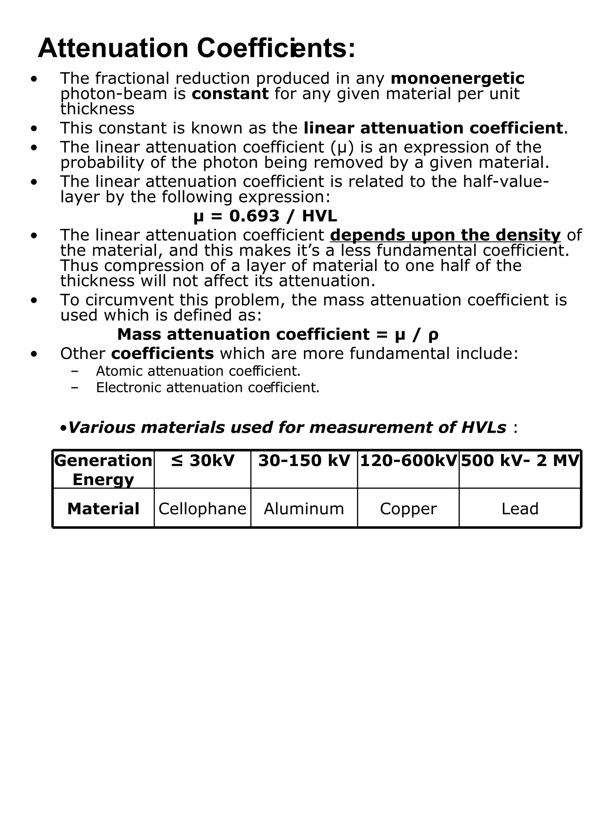 The fractional reduction produced in any  monoenergetic  photon-beam is  constant  for any given material per unit thickness This constant is known as the  linear attenuation coefficient . The linear attenuation coefficient ( μ ) is an expression of the probability of the photon being removed by a given material. The linear attenuation coefficient is related to the half-value-layer by the following expression: μ  = 0.693 / HVL The linear attenuation coefficient  depends upon the density  of the material, and this makes it’s a less fundamental coefficient. Thus compression of a layer of material to one half of the thickness will not affect its attenuation. To circumvent this problem, the mass attenuation coefficient is used which is defined as:   Mass attenuation coefficient =  μ  /  ρ Other  coefficients  which are more fundamental include: Atomic attenuation coefficient. Electronic attenuation coefficient. Attenuation Coefficients: Various materials used for measurement of HVLs  : Lead 500 kV- 2 MV Copper Aluminum Cellophane Material 120-600kV 30-150 kV ≤  30kV Generation Energy 