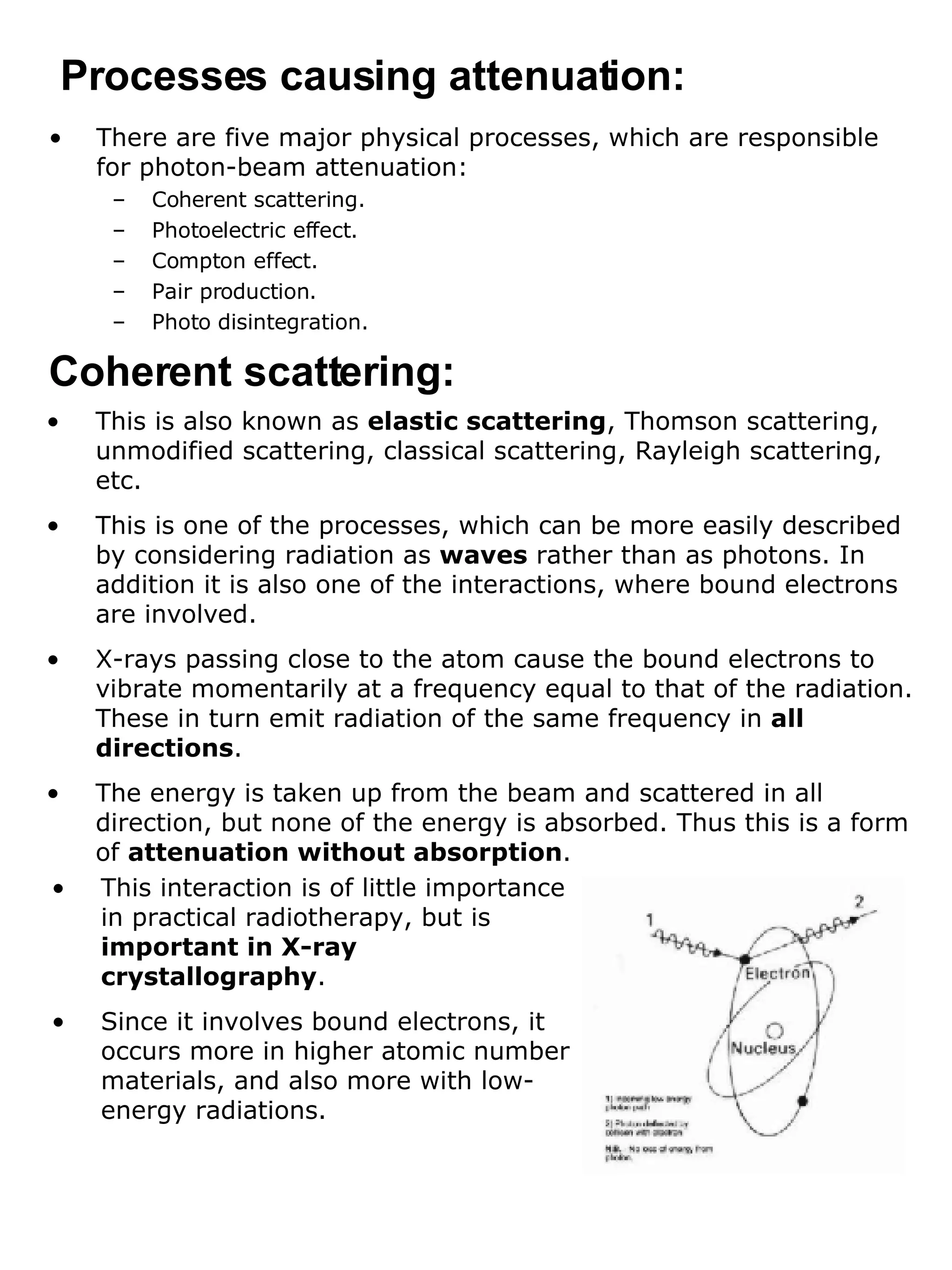 There are five major physical processes, which are responsible for photon-beam attenuation: Coherent scattering. Photoelectric effect. Compton effect. Pair production. Photo disintegration. Processes causing attenuation: Coherent scattering: This is also known as  elastic scattering , Thomson scattering, unmodified scattering, classical scattering, Rayleigh scattering, etc. This is one of the processes, which can be more easily described by considering radiation as  waves  rather than as photons. In addition it is also one of the interactions, where bound electrons are involved. X-rays passing close to the atom cause the bound electrons to vibrate momentarily at a frequency equal to that of the radiation. These in turn emit radiation of the same frequency in  all directions . The energy is taken up from the beam and scattered in all direction, but none of the energy is absorbed. Thus this is a form of  attenuation without absorption . This interaction is of little importance in practical radiotherapy, but is  important in X-ray crystallography . Since it involves bound electrons, it occurs more in higher atomic number materials, and also more with low-energy radiations. 