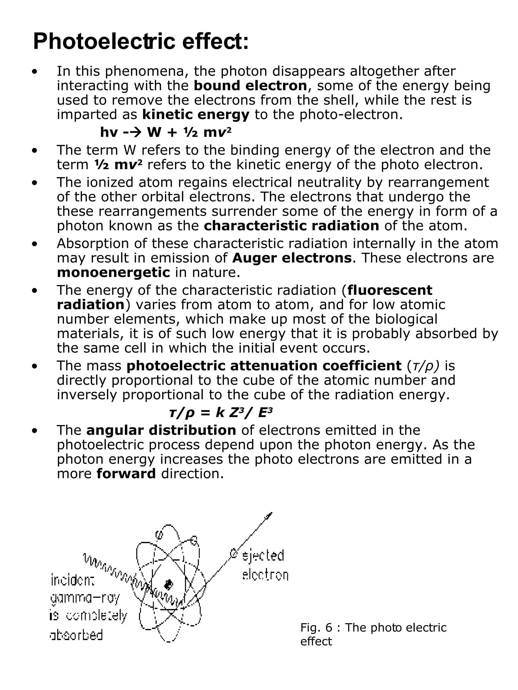 In this phenomena, the photon disappears altogether after interacting with the  bound electron , some of the energy being used to remove the electrons from the shell, while the rest is imparted as  kinetic energy  to the photo-electron. h ν  -   W + ½ m ν 2 The term W refers to the binding energy of the electron and the term  ½ m ν 2  refers to the kinetic energy of the photo electron. The ionized atom regains electrical neutrality by rearrangement of the other orbital electrons. The electrons that undergo the these rearrangements surrender some of the energy in form of a photon known as the  characteristic radiation  of the atom. Absorption of these characteristic radiation internally in the atom may result in emission of  Auger electrons . These electrons are  monoenergetic  in nature. The energy of the characteristic radiation ( fluorescent radiation ) varies from atom to atom, and for low atomic number elements, which make up most of the biological materials, it is of such low energy that it is probably absorbed by the same cell in which the initial event occurs. The mass  photoelectric attenuation coefficient  ( τ / ρ )  is directly proportional to the cube of the atomic number and inversely proportional to the cube of the radiation energy. τ / ρ  = k Z 3 / E 3 The  angular distribution  of electrons emitted in the photoelectric process depend upon the photon energy. As the photon energy increases the photo electrons are emitted in a more  forward  direction. Photoelectric effect: Fig. 6 : The photo electric effect 