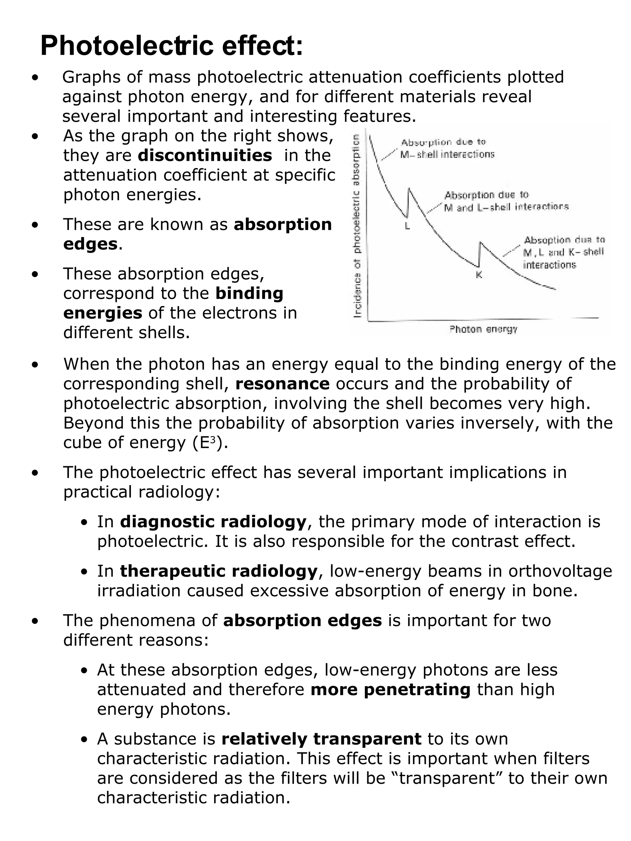 Graphs of mass photoelectric attenuation coefficients plotted against photon energy, and for different materials reveal several important and interesting features. Photoelectric effect: As the graph on the right shows, they are  discontinuities   in the attenuation coefficient at specific photon energies. These are known as  absorption edges . These absorption edges, correspond to the  binding energies  of the electrons in different shells. When the photon has an energy equal to the binding energy of the corresponding shell,  resonance  occurs and the probability of photoelectric absorption, involving the shell becomes very high. Beyond this the probability of absorption varies inversely, with the cube of energy (E 3 ). The photoelectric effect has several important implications in practical radiology: In  diagnostic radiology , the primary mode of interaction is photoelectric. It is also responsible for the contrast effect. In  therapeutic radiology , low-energy beams in orthovoltage irradiation caused excessive absorption of energy in bone. The phenomena of  absorption edges  is important for two different reasons: At these absorption edges, low-energy photons are less attenuated and therefore  more penetrating  than high energy photons. A substance is  relatively transparent  to its own characteristic radiation. This effect is important when filters are considered as the filters will be “transparent” to their own characteristic radiation. 