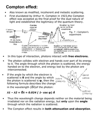 Also known as modified, incoherent and inelastic scattering. First elucidated by Arthur H. Compton in 1923,the Compton effect was accepted as the final proof for the dual nature of light and established the legitimacy of the quantum theory. Compton effect: Fig. 7 : Compton’s experiment In this type of interaction, photons interact with  free electrons. The photon collides with electron and hands over part of its energy to it. The angle through which the photon is scattered, the energy handed on to the electron, and energy lost by the photon are interconnected. If the angle by which the electron is scattered is  θ  and the angle by which the photon is scattered is  φ , then the following formula describes the change in the wavelength ( δλ )of the photon: λ 1 –  λ 2 =  δ λ  = 0.024 ( 1- cos  φ ) Å Thus the wavelength change depends neither on the material being irradiated nor on the radiation energy, but  only  upon the  angle  through which the radiation is scattered. The Compton effect results in  both attenuation and absorption .  