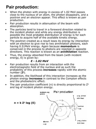 When the photon with energy in excess of 1.02 MeV passes close to the nucleus of an atom, the photon disappears, and a positron and an electron appear. This effect is known as pair production. Pair production results in attenuation of the beam with absorption. The particles tend to travel in a foreword direction related to the incident photon and while any energy distribution is possible the most probable distribution of energy is for each particle to acquire half of the available kinetic energy. The positron created as a result loses its energy by interaction with an electron to give rise to two annihilation photons, each having 0.51MeV energy. Again because  momentum  is conserved in the process to photons are rejected in opposite directions. This reaction is known as an  annihilation  reaction. Thus, the energy absorbed from the beam (with incident energy, E) is given by: E - 1.02 MeV Pair production results from an interaction with the electromagnetic field of the nucleus and as such the probability of this process  increases  rapidly with the atomic number ( Z 2 ) . In addition, the likelihood of this interaction increases as the photon energy  increases  in contrast to the Compton effects and the photoelectric effect. The pair production coefficient ( π ) is directly proportional to Z 2  and log of incident photon energy. Pair production: π  = k Z 2  log (E) 