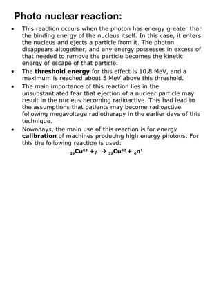 This reaction occurs when the photon has energy greater than the binding energy of the nucleus itself. In this case, it enters the nucleus and ejects a particle from it. The photon disappears altogether, and any energy possesses in excess of that needed to remove the particle becomes the kinetic energy of escape of that particle. The  threshold energy  for this effect is 10.8 MeV, and a maximum is reached about 5 MeV above this threshold. The main importance of this reaction lies in the unsubstantiated fear that ejection of a nuclear particle may result in the nucleus becoming radioactive. This had lead to the assumptions that patients may become radioactive following megavoltage radiotherapy in the earlier days of this technique.  Nowadays, the main use of this reaction is for energy  calibration  of machines producing high energy photons. For this the following reaction is used: 29 Cu 63  + γ      29 Cu 62  +  0 n 1 Photo nuclear reaction: 
