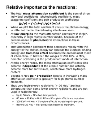 The total  mass attenuation coefficient  is the sum of three individual coefficients; photoelectric coefficient, mass scattering coefficient and pair production coefficient: ( μ / ρ ) = ( τ / ρ )+( σ / ρ )+( π / ρ ) When we plot the total coefficient versus the photon energy, in different media, the following effects are seen: At  low energies  the mass attenuation coefficient is larger, especially in high atomic number media, because of the predominance of  photoelectric  interactions in these circumstances. That attenuation coefficient then decreases rapidly with the energy till the photon energy far exceeds the electron binding energy and  Compton effect  becomes the predominant mode of interaction. In between the ranges of 200 KeV- 4 MeV, Compton scattering is the predominant mode of interaction. At this energy range, the mass attenuation coefficients also become  independent  of the atomic number and actually become more for soft tissues, which have more hydrogen content. Beyond 4 MeV  pair production  results in increasing mass attenuation coefficients specially for high atomic number elements.  Thus very high-energy radiations (> 20 MeV) are less-penetrating than some lower energy radiations and are not used in radiotherapy!! Up to 50KeV – PE effect is important. 60 KeV - 90 KeV – Both PE and Compton effects are important. 200 KeV – 4 MeV – Compton effect is increasingly important. Beyond 20 MeV – Pair production becomes important. Relative importance the reactions: 