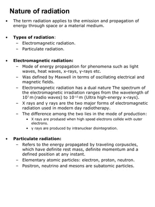 Nature of radiation The term radiation applies to the emission and propagation of energy through space or a material medium. Types of radiation : Electromagnetic radiation. Particulate radiation. Electromagnetic radiation: Mode of energy propagation for phenomena such as light waves, heat waves, x-rays,  γ -rays etc. Was defined by Maxwell in terms of oscillating electrical and magnetic fields. Electromagnetic radiation has a dual nature The spectrum of the electromagnetic irradiation ranges from the wavelength of 10 7  m   (radio waves) to 10 -13  m (Ultra high-energy x-rays). X rays and  γ  rays are the two major forms of electromagnetic radiation used in modern day radiotherapy. The difference among the two lies in the mode of production: X rays are produced when high speed electrons collide with outer electrons. γ  rays are produced by intranuclear disintegration. Particulate radiation:  Refers to the energy propagated by traveling corpuscles, which have definite rest mass, definite momentum and a defined position at any instant.  Elementary atomic particles: electron, proton, neutron.  Positron, neutrino and mesons are subatomic particles. 