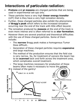 Protons  and  pi mesons  are charged particles that are being used in experimental set-ups only.  These particles have a very high  linear energy transfer  (LET) that is they have a very high ionization density.  Further, these charged particles also exhibit the phenomena of  Bragg’s peak  which refers to the increased ionization occurring near the end of the track with little effect beyond. The ionization produced by  mesons  at the end of the track is even more intense and is often referred to as  star formation . However there are several practical and theoretical difficulties with the use of these charged particles. Some of them include: The  narrow  Bragg peak makes a homogenous Tumor Dose difficult.. Generation of these charged particles requires  expensive  and large machines. The method of the production ensures that the field size is very narrow. So, for treatment of cancers the beam has to be  scanned  back and forth across the treatment area, which complicates overall treatment. The large machines necessary for production of these beams often make it necessary to move the patient instead of the gantry! Interactions of particulate radiation: 