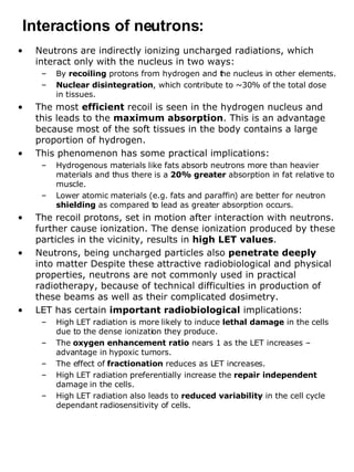 Neutrons are indirectly ionizing uncharged radiations, which interact only with the nucleus in two ways:  By  recoiling  protons from hydrogen and the nucleus in other elements. Nuclear disintegration , which contribute to ~30% of the total dose  in tissues.  The most  efficient  recoil is seen in the hydrogen nucleus and this leads to the  maximum absorption . This is an advantage because most of the soft tissues in the body contains a large proportion of hydrogen. This phenomenon has some practical implications: Hydrogenous materials like fats absorb neutrons more than heavier materials and thus there is a  20% greater  absorption in fat relative to muscle. Lower atomic materials (e.g. fats and paraffin) are better for neutron  shielding  as compared to lead as greater absorption occurs. The recoil protons, set in motion after interaction with neutrons. further cause ionization. The dense ionization produced by these particles in the vicinity, results in  high LET values .  Neutrons, being uncharged particles also  penetrate deeply  into matter Despite these attractive radiobiological and physical properties, neutrons are not commonly used in practical radiotherapy, because of technical difficulties in production of these beams as well as their complicated dosimetry. LET has certain  important radiobiological  implications: High LET radiation is more likely to induce  lethal damage  in the cells due to the dense ionization they produce. The  oxygen enhancement ratio  nears 1 as the LET increases – advantage in hypoxic tumors. The effect of  fractionation  reduces as LET increases. High LET radiation preferentially increase the  repair independent  damage in the cells. High LET radiation also leads to  reduced variability  in the cell cycle dependant radiosensitivity of cells. Interactions of neutrons: 