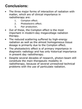 The three major forms of interaction of radiation with matter, which are of clinical importance in radiotherapy are:  Compton effect. Photoelectric effect. Pair production. Out of these, the Compton effect is the most important in modern-day megavoltage radiation therapy. The reduced scattering suffered by high-energy radiation as well as the almost homogeneous tissue dosage is primarily due to the Compton effect. The photoelectric effect is of primary importance in diagnostic radiology and has only historical importance in present day radiotherapy. Despite several decades of research, photon-beam still constitute the main therapeutic modality in radiotherapy, because of several unresolved technical problems with the use of particulate radiation. Conclusions: 