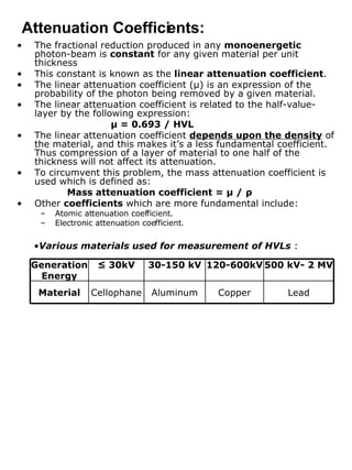 The fractional reduction produced in any  monoenergetic  photon-beam is  constant  for any given material per unit thickness This constant is known as the  linear attenuation coefficient . The linear attenuation coefficient ( μ ) is an expression of the probability of the photon being removed by a given material. The linear attenuation coefficient is related to the half-value-layer by the following expression: μ  = 0.693 / HVL The linear attenuation coefficient  depends upon the density  of the material, and this makes it’s a less fundamental coefficient. Thus compression of a layer of material to one half of the thickness will not affect its attenuation. To circumvent this problem, the mass attenuation coefficient is used which is defined as:   Mass attenuation coefficient =  μ  /  ρ Other  coefficients  which are more fundamental include: Atomic attenuation coefficient. Electronic attenuation coefficient. Attenuation Coefficients: Various materials used for measurement of HVLs  : Lead 500 kV- 2 MV Copper Aluminum Cellophane Material 120-600kV 30-150 kV ≤  30kV Generation Energy 