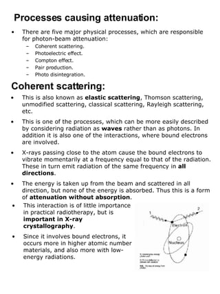 There are five major physical processes, which are responsible for photon-beam attenuation: Coherent scattering. Photoelectric effect. Compton effect. Pair production. Photo disintegration. Processes causing attenuation: Coherent scattering: This is also known as  elastic scattering , Thomson scattering, unmodified scattering, classical scattering, Rayleigh scattering, etc. This is one of the processes, which can be more easily described by considering radiation as  waves  rather than as photons. In addition it is also one of the interactions, where bound electrons are involved. X-rays passing close to the atom cause the bound electrons to vibrate momentarily at a frequency equal to that of the radiation. These in turn emit radiation of the same frequency in  all directions . The energy is taken up from the beam and scattered in all direction, but none of the energy is absorbed. Thus this is a form of  attenuation without absorption . This interaction is of little importance in practical radiotherapy, but is  important in X-ray crystallography . Since it involves bound electrons, it occurs more in higher atomic number materials, and also more with low-energy radiations. 