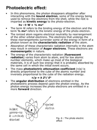In this phenomena, the photon disappears altogether after interacting with the  bound electron , some of the energy being used to remove the electrons from the shell, while the rest is imparted as  kinetic energy  to the photo-electron. h ν  -   W + ½ m ν 2 The term W refers to the binding energy of the electron and the term  ½ m ν 2  refers to the kinetic energy of the photo electron. The ionized atom regains electrical neutrality by rearrangement of the other orbital electrons. The electrons that undergo the these rearrangements surrender some of the energy in form of a photon known as the  characteristic radiation  of the atom. Absorption of these characteristic radiation internally in the atom may result in emission of  Auger electrons . These electrons are  monoenergetic  in nature. The energy of the characteristic radiation ( fluorescent radiation ) varies from atom to atom, and for low atomic number elements, which make up most of the biological materials, it is of such low energy that it is probably absorbed by the same cell in which the initial event occurs. The mass  photoelectric attenuation coefficient  ( τ / ρ )  is directly proportional to the cube of the atomic number and inversely proportional to the cube of the radiation energy. τ / ρ  = k Z 3 / E 3 The  angular distribution  of electrons emitted in the photoelectric process depend upon the photon energy. As the photon energy increases the photo electrons are emitted in a more  forward  direction. Photoelectric effect: Fig. 6 : The photo electric effect 