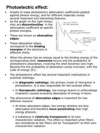 Graphs of mass photoelectric attenuation coefficients plotted against photon energy, and for different materials reveal several important and interesting features. Photoelectric effect: As the graph on the right shows, they are  discontinuities   in the attenuation coefficient at specific photon energies. These are known as  absorption edges . These absorption edges, correspond to the  binding energies  of the electrons in different shells. When the photon has an energy equal to the binding energy of the corresponding shell,  resonance  occurs and the probability of photoelectric absorption, involving the shell becomes very high. Beyond this the probability of absorption varies inversely, with the cube of energy (E 3 ). The photoelectric effect has several important implications in practical radiology: In  diagnostic radiology , the primary mode of interaction is photoelectric. It is also responsible for the contrast effect. In  therapeutic radiology , low-energy beams in orthovoltage irradiation caused excessive absorption of energy in bone. The phenomena of  absorption edges  is important for two different reasons: At these absorption edges, low-energy photons are less attenuated and therefore  more penetrating  than high energy photons. A substance is  relatively transparent  to its own characteristic radiation. This effect is important when filters are considered as the filters will be “transparent” to their own characteristic radiation. 