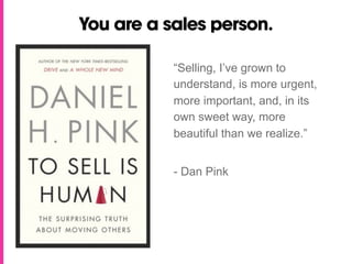 You are a sales person.

           “Selling, I’ve grown to
           understand, is more urgent,
           more important, and, in its
           own sweet way, more
           beautiful than we realize.”


           - Dan Pink
 