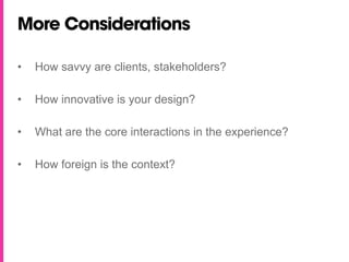 More Considerations

•   How savvy are clients, stakeholders?

•   How innovative is your design?

•   What are the core interactions in the experience?

•   How foreign is the context?
 