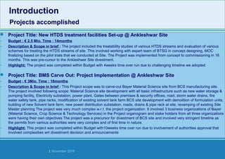 Strides Bangalore | November 2016
 Project Title: New HTDS treatment facilities Set-up @ Ankleshwar Site
– Budget : € 2.5 Mio. Time : 14months
– Description & Scope in brief : The project included the treatability studies of various HTDS streams and evaluation of various
schemes for treating the HTDS streams of site. This involved working with expert team of BTSG in concept designing, MOC
finalizing based on the pilot trials that we conducted at Site. The Project was implemented from concept to commissioning in 16
months. This was pre-cursor to the Ankleshwar Site divestment.
– Highlight: The project was completed within Budget with 4weeks time over run due to challenging timeline we adopted
 Project Title: BMS Carve Out: Project Implementation @ Ankleshwar Site
– Budget : € 3Mio. Time : 16months
– Description & Scope in brief : This Project scope was to carve-out Bayer Material Science site from BCS manufacturing site.
The project involved following scope: Material Science site development with all basic infrastructure such as new water storage &
pumping facility, Electricity substation, power plant, Gates between premises & security offices, road, storm water drains, fire
water safety tank, pipe racks, modification of existing solvent tank farm BCS site development with demolition of formulation units,
building of new Solvent tank farm, new power distribution substation, roads, drains & pipe rack at site, revamping of existing Site
Master planning The project was very much complex w.r.t. the project organization. It involved 3 business organizations of Bayer
(Material Science, Crop Science & Technology Services) in the Project organogram and stake holders from all three organizations
were having their own objectives The project was a precursor for divestment of BCS site and involved very stringent timeline as
the permits from various authorities were very complex and of first time in nature.
– Highlight: This project was completed within Budget with10weeks time over run due to involvement of authorities approval that
involved complexities wrt divestment decision and announcements
Introduction
Projects accomplished
Introduction
Projects accomplished
 