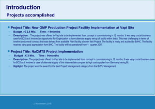 Strides Bangalore | November 2016
Introduction
Projects accomplished
Introduction
Projects accomplished
Project Title: New GMP Production Project Facility Implementation at Vapi Site
– Budget : € 2.5 Mio. Time : 14months
– Description: The project was offered to Vapi site to be implemented from concept to commissioning in 12 months. It was very crucial business
case for BCS as it involved an opportunity for Organization to have alternate supply set-up of facility within India. This was challenging in terms of
timeline and overall concept that was derived from available Plant facility a brown field Project. The facility is ready and audited by BAHC. The facility
received very good appreciation from BHC. The facility will be operational from 1st
quarter 2017. 
Project Title: NaCMTS Project Implementation
– Budget : € 3 Mio. Time : 14months
– Description: The project was offered to Vapi site to be implemented from concept to commissioning in 12 months. It was very crucial business case
for BCS as it involved a case of alternate supply of this intermediate compare to high cost supplier from Germany having BI.
– Highlight: The project won the award for the best Project Management category from the BVPL Management
 