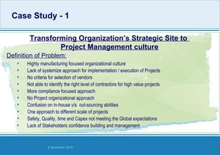 Strides Bangalore | November 2016
Case Study - 1Case Study - 1
• Highly manufacturing focused organizational culture
• Lack of systemize approach for implementation / execution of Projects
• No criteria for selection of vendors
• Not able to identify the right level of contractors for high value projects
• More compliance focused approach
• No Project organizational approach
• Confusion on in-house v/s. out-sourcing abilities
• One approach to different scale of projects
• Safety, Quality, time and Capex not meeting the Global expectations
• Lack of Stakeholders confidence building and management
Transforming Organization’s Strategic Site to
Project Management culture
Definition of Problem:
 