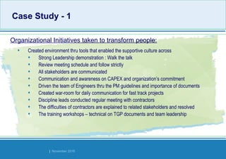 Strides Bangalore | November 2016
• Created environment thru tools that enabled the supportive culture across
• Strong Leadership demonstration : Walk the talk
• Review meeting schedule and follow strictly
• All stakeholders are communicated
• Communication and awareness on CAPEX and organization’s commitment
• Driven the team of Engineers thru the PM guidelines and importance of documents
• Created war-room for daily communication for fast track projects
• Discipline leads conducted regular meeting with contractors
• The difficulties of contractors are explained to related stakeholders and resolved
• The training workshops – technical on TGP documents and team leadership
Organizational Initiatives taken to transform people:
Case Study - 1Case Study - 1
 