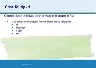 Strides Bangalore | November 2016
• In the process we touched upon following different internal stakeholders
• IT
• Production
• Safety
• QA
• Industrialization
• Environment & OHC
• Site services - Gate and timekeeping
• HR
• Engineering Stores
• Controlling – Local, HO & Global
• Finance – HO
• Site Management, MD & Global TISS
Organizational Initiatives taken to transform people to PM:
Case Study - 1Case Study - 1
 