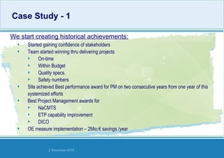 Strides Bangalore | November 2016
• Started gaining confidence of stakeholders
• Team started winning thru delivering projects
• On-time
• Within Budget
• Quality specs.
• Safety numbers
• Site achieved Best performance award for PM on two consecutive years from one year of this
systemized efforts
• Best Project Management awards for
• NaCMTS
• ETP capability improvement
• DICO
• OE measure implementation – 2Mio.€ savings /year
We start creating historical achievements:
Case Study - 1Case Study - 1
 