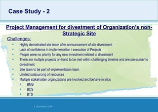Strides Bangalore | November 2016
• Highly demotivated site team after announcement of site divestment
• Lack of confidence in implementation / execution of Projects
• People were no priority for any new investment related to divestment
• There are multiple projects on-hand to be met within challenging timeline and are pre-curser to
divestment
• Site team to be part of implementation team
• Limited outsourcing of resources
• Multiple stakeholder organizations are involved and behave in silos
• BMS
• BCS
• BTS
Project Management for divestment of Organization’s non-
Strategic Site
Challenges:
Case Study - 2Case Study - 2
 