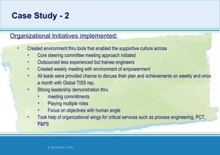 Strides Bangalore | November 2016
• Created environment thru tools that enabled the supportive culture across
• Core steering committee meeting approach initiated
• Outsourced less experienced but trainee engineers
• Created weekly meeting with environment of empowerment
• All leads were provided chance to discuss their plan and achievements on weekly and once
a month with Global TISS rep.
• Strong leadership demonstration thru
• meeting commitments
• Playing multiple roles
• Focus on objectives with human angle
• Took help of organizational wings for critical services such as process engineering, PCT,
P&PS
Organizational Initiatives implemented:
Case Study - 2Case Study - 2
 