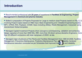 Strides Bangalore | November 2016
IntroductionIntroduction
Result-oriented professional with 25 years of experience in Facilities & Engineering, Project
Management in chemical and pharma Industry
Skilled in preparation of Projects Proposals for Large to medium sized Projects based on FEL1,2,3
involving Project Capex based on R&D input, Basic Engineering and / Detailed Engineering studies,
NPV, CFROI, ROI, Payback, COGM, Opex including utilities, Waste Management, manpower using
standardized Global templates
Managed Capital Investment Projects (from concept to commissioning, validation and achieving
design capacity) of more than 5000 Mio. INR, more than 30 direct various discipline Engineers, more
than 20 different contractors with total manpower of 2000+ at site
Managed major shutdowns of the Plants and Facilities Management from 1995 till 2008; Facilities
Management, Preventive Maintenance, Predictive Maintenance Plan and Reliability Centered
Maintenance execution conducted as per Schedules that improved Assets life and reliability
Document
 