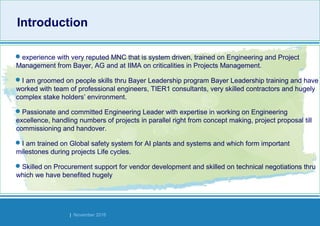 Strides Bangalore | November 2016
IntroductionIntroduction
experience with very reputed MNC that is system driven, trained on Engineering and Project
Management from Bayer, AG and at IIMA on criticalities in Projects Management.
I am groomed on people skills thru Bayer Leadership program Bayer Leadership training and have
worked with team of professional engineers, TIER1 consultants, very skilled contractors and hugely
complex stake holders’ environment.
Passionate and committed Engineering Leader with expertise in working on Engineering
excellence, handling numbers of projects in parallel right from concept making, project proposal till
commissioning and handover.
I am trained on Global safety system for AI plants and systems and which form important
milestones during projects Life cycles.
Skilled on Procurement support for vendor development and skilled on technical negotiations thru
which we have benefited hugely
 
