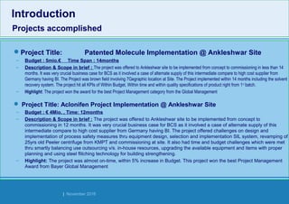 Strides Bangalore | November 2016
Project Title: Patented Molecule Implementation @ Ankleshwar Site
– Budget : 5mio.€ Time Span : 14months
– Description & Scope in brief : The project was offered to Ankleshwar site to be implemented from concept to commissioning in less than 14
months. It was very crucial business case for BCS as it involved a case of alternate supply of this intermediate compare to high cost supplier from
Germany having BI. The Project was brown field involving 7Gegraphic location at Site. The Project implemented within 14 months including the solvent
recovery system. The project hit all KPIs of Within Budget, Within time and within quality specifications of product right from 1st
batch.
– Highlight: The project won the award for the best Project Management category from the Global Management
 Project Title: Aclonifen Project Implementation @ Ankleshwar Site
– Budget : € 4Mio. , Time: 12months
– Description & Scope in brief : The project was offered to Ankleshwar site to be implemented from concept to
commissioning in 12 months. It was very crucial business case for BCS as it involved a case of alternate supply of this
intermediate compare to high cost supplier from Germany having BI. The project offered challenges on design and
implementation of process safety measures thru equipment design, selection and implementation SIL system, revamping of
25yrs old Peeler centrifuge from KMPT and commissioning at site. It also had time and budget challenges which were met
thru smartly balancing use outsourcing v/s. in-house resources, upgrading the available equipment and items with proper
planning and using steel flitching technology for building strengthening.
– Highlight: The project was almost on-time, within 5% increase in Budget. This project won the best Project Management
Award from Bayer Global Management
Introduction
Projects accomplished
Introduction
Projects accomplished
 
