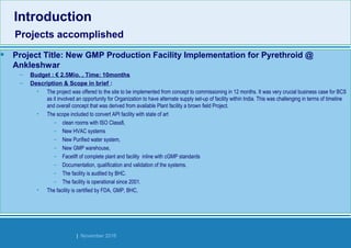 Strides Bangalore | November 2016
• Project Title: New GMP Production Facility Implementation for Pyrethroid @
Ankleshwar
– Budget : € 2.5Mio. , Time: 10months
– Description & Scope in brief :
• The project was offered to the site to be implemented from concept to commissioning in 12 months. It was very crucial business case for BCS
as it involved an opportunity for Organization to have alternate supply set-up of facility within India. This was challenging in terms of timeline
and overall concept that was derived from available Plant facility a brown field Project.
• The scope included to convert API facility with state of art
– clean rooms with ISO Class8,
– New HVAC systems
– New Purified water system,
– New GMP warehouse,
– Facelift of complete plant and facility inline with cGMP standards
– Documentation, qualification and validation of the systems.
– The facility is audited by BHC.
– The facility is operational since 2001.
• The facility is certified by FDA, GMP, BHC,
Introduction
Projects accomplished
Introduction
Projects accomplished
 
