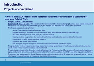 Strides Bangalore | November 2016
Project Title: AC4 Process Plant Restoration after Major Fire Incident & Settlement of
Insurance Related Work
– Budget : € 3Mio. , Time: 8months
– Description & Scope in brief : This was one of the fast track and the most challenging business case project executed at
Ankleshwar site. The plant was affected hugely by fire incident and the same was taken up for restoration.
– The Project scope included right from
• removal of chemicals from the affected equipment, piping,
• Complete dismantling of all facilities, equipment, instruments, piping, electrical fittings, removal of cables, cable trays
• NDT testing of building structure, assets, piping, RCC and steel structure,
• Restoring structures, equipment and other assets with best technical solutions based on recommendations from inspection
• improvement in the safety escapes, operational limitations,
• Engineering with updated safety standards
• EPC of complete new plant with improved version wrt operational, maintainability and efficiency aspect
– The project also involved insurance coverage clearance requiring special care w.r.t. all documentation (photos, reports,
check points, vendor recommendations was maintained).
– The plant was restored within 8 months including Engineering, Procurement and Construction of new imported equipment,
piping, instruments & most importantly implementation of all recommendations from DISH and other regulatory authorities.
– This project was appreciated by Global Management since it not only minimized BI outage but we also played very crucial
role helping in recovering most of the assets, chemicals, BI insurance.

Introduction
Projects accomplished
Introduction
Projects accomplished
 