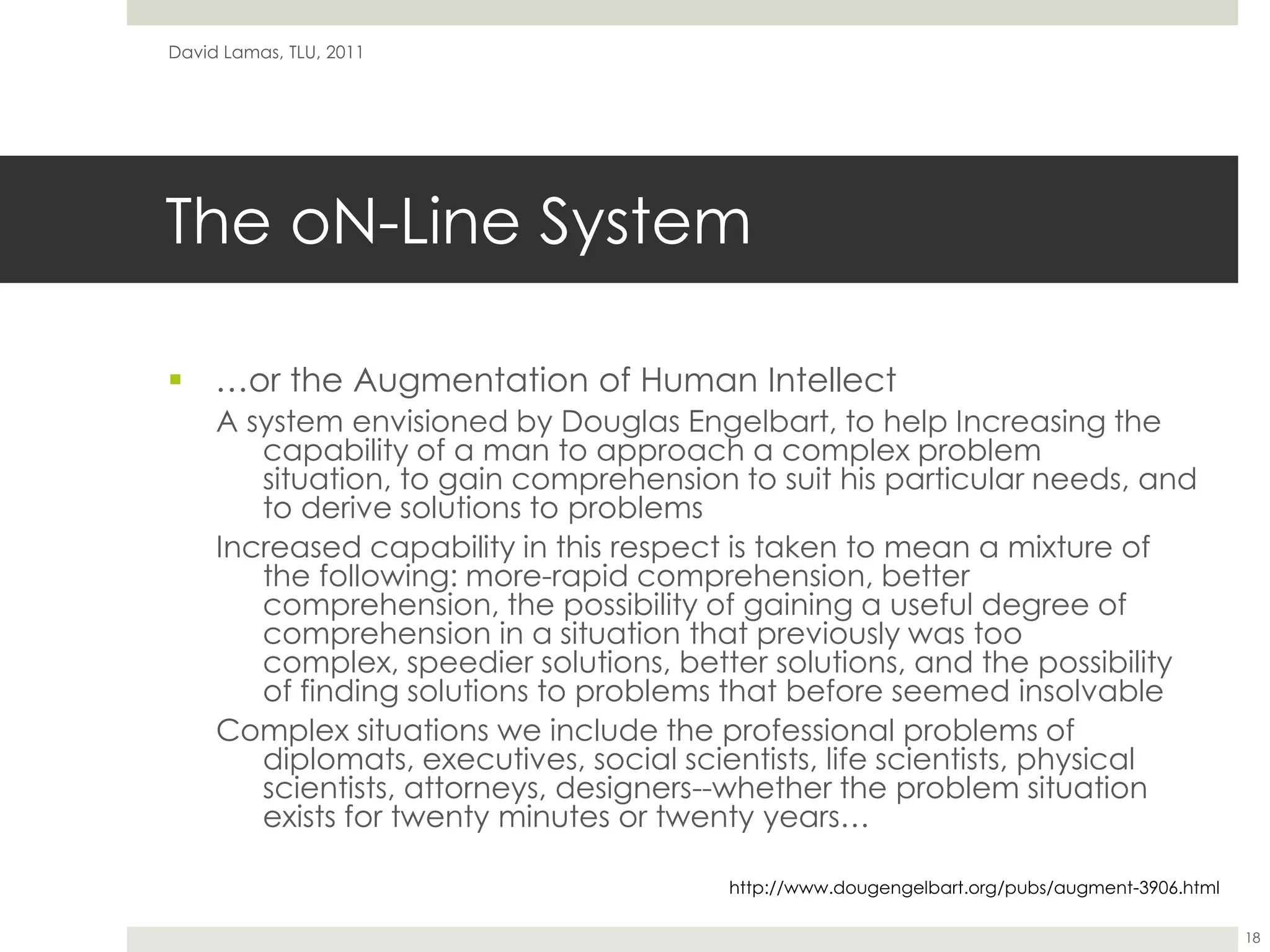 The oN-Line System…or the Augmentation of Human IntellectA system envisioned by Douglas Engelbart, to help Increasing the capability of a man to approach a complex problem situation, to gain comprehension to suit his particular needs, and to derive solutions to problemsIncreased capability in this respect is taken to mean a mixture of the following: more-rapid comprehension, better comprehension, the possibility of gaining a useful degree of comprehension in a situation that previously was too complex, speedier solutions, better solutions, and the possibility of finding solutions to problems that before seemed insolvable Complex situations we include the professional problems of diplomats, executives, social scientists, life scientists, physical scientists, attorneys, designers--whether the problem situation exists for twenty minutes or twenty years…David Lamas, TLU, 201118http://www.dougengelbart.org/pubs/augment-3906.html