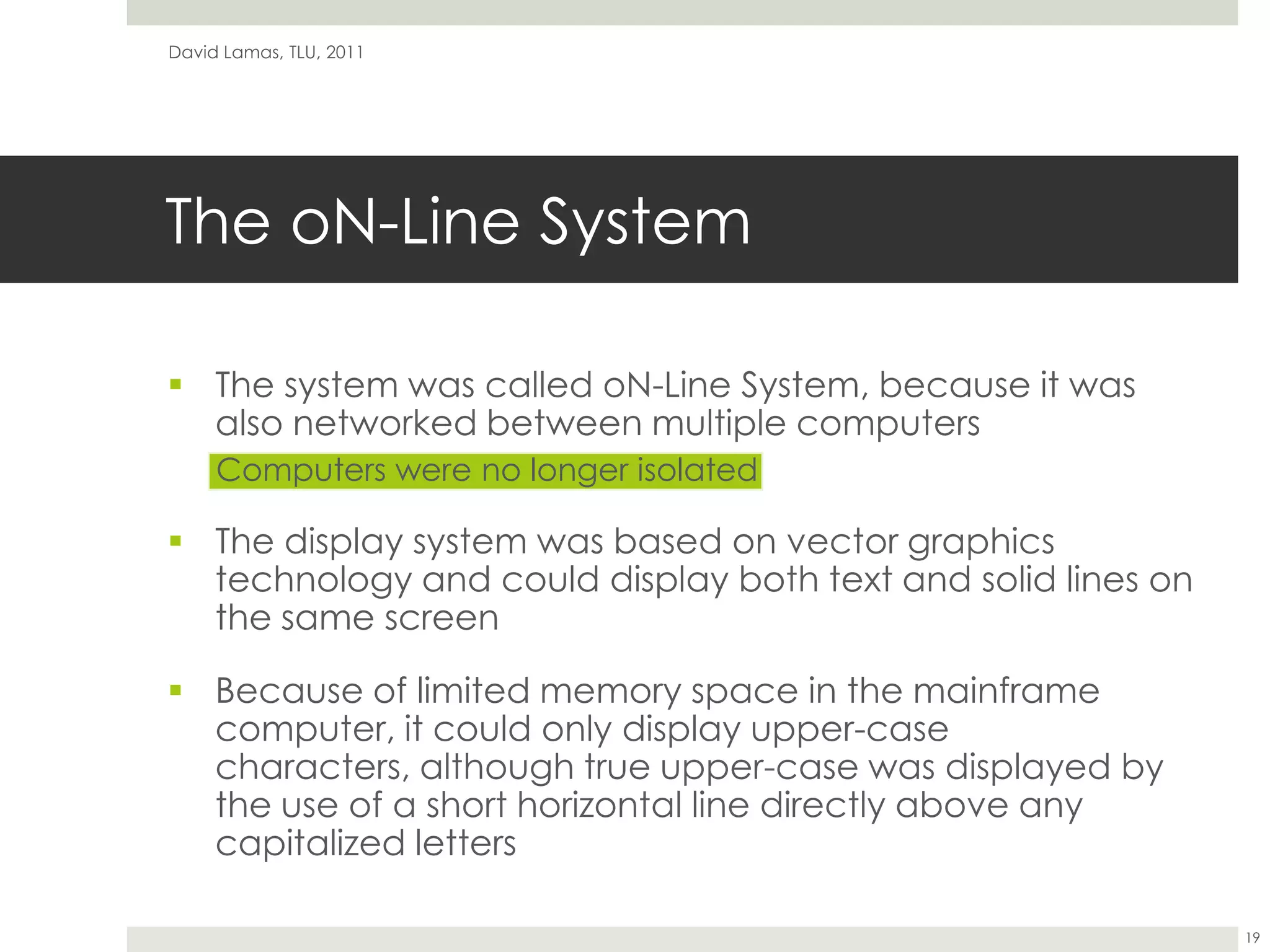 The oN-Line SystemThe system was called oN-Line System, because it was also networked between multiple computersComputers were no longer isolatedThe display system was based on vector graphics technology and could display both text and solid lines on the same screenBecause of limited memory space in the mainframe computer, it could only display upper-case characters, although true upper-case was displayed by the use of a short horizontal line directly above any capitalized lettersDavid Lamas, TLU, 201119