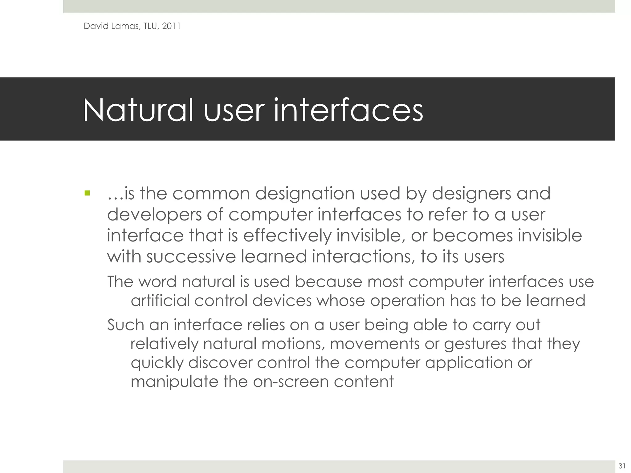 Natural user interfaces…is the common designation used by designers and developers of computer interfaces to refer to a user interface that is effectively invisible, or becomes invisible with successive learned interactions, to its usersThe word natural is used because most computer interfaces use artificial control devices whose operation has to be learnedSuch an interface relies on a user being able to carry out relatively natural motions, movements or gestures that they quickly discover control the computer application or manipulate the on-screen contentDavid Lamas, TLU, 201131
