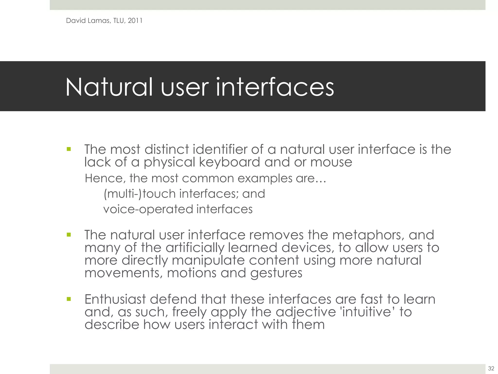 Natural user interfacesThe most distinct identifier of a natural user interface is the lack of a physical keyboard and or mouseHence, the most common examples are…(multi-)touch interfaces; andvoice-operated interfacesThe natural user interface removes the metaphors, and many of the artificially learned devices, to allow users to more directly manipulate content using more natural movements, motions and gesturesEnthusiast defend that these interfaces are fast to learn and, as such, freely apply the adjective 'intuitive’ to describe how users interact with themDavid Lamas, TLU, 201132