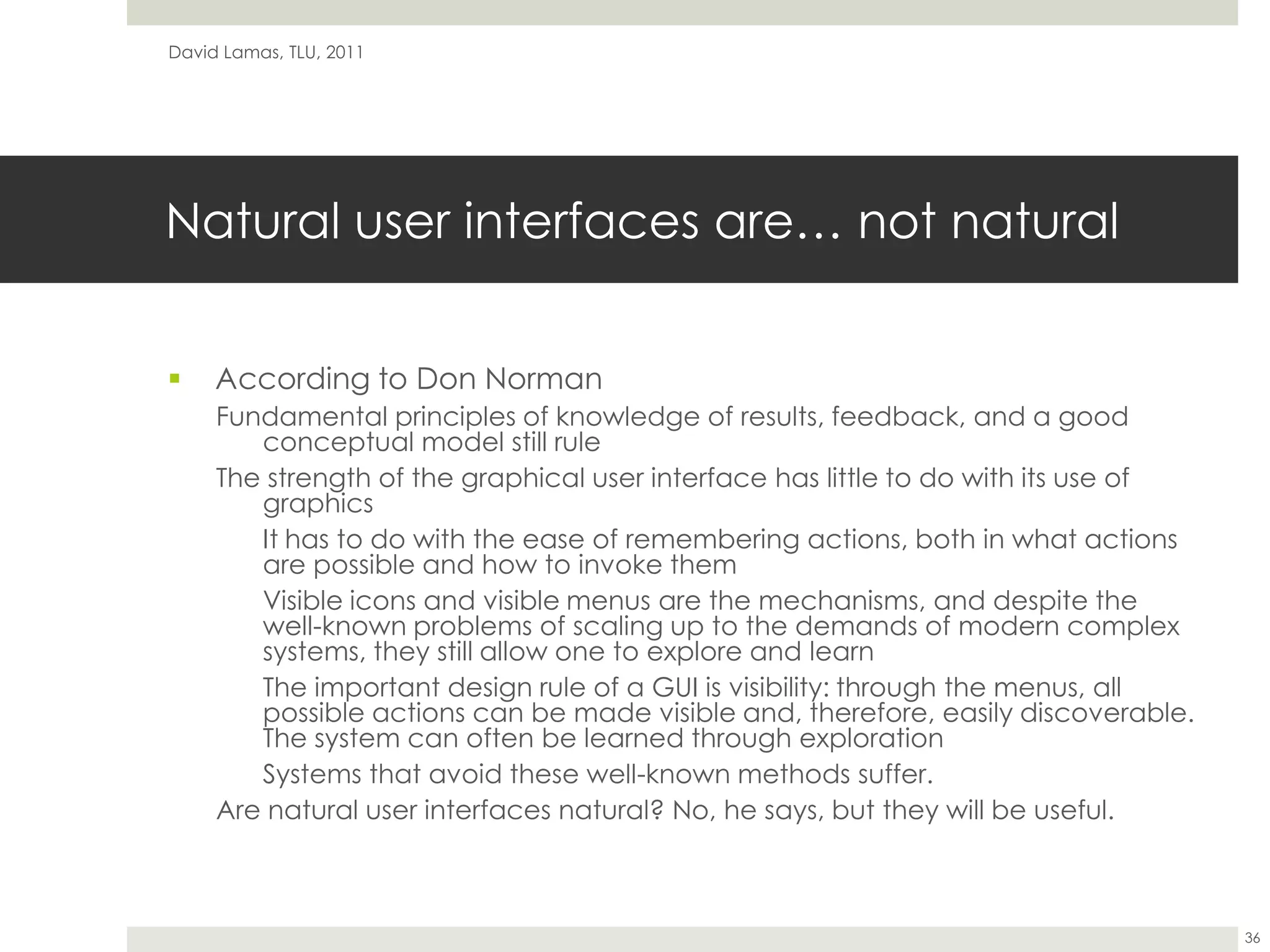 Natural user interfaces are… not naturalAccording to Don NormanFundamental principles of knowledge of results, feedback, and a good conceptual model still ruleThe strength of the graphical user interface has little to do with its use of graphicsIt has to do with the ease of remembering actions, both in what actions are possible and how to invoke themVisible icons and visible menus are the mechanisms, and despite the well-known problems of scaling up to the demands of modern complex systems, they still allow one to explore and learnThe important design rule of a GUI is visibility: through the menus, all possible actions can be made visible and, therefore, easily discoverable. The system can often be learned through explorationSystems that avoid these well-known methods suffer.Are natural user interfaces natural? No, he says, but they will be useful.David Lamas, TLU, 201136