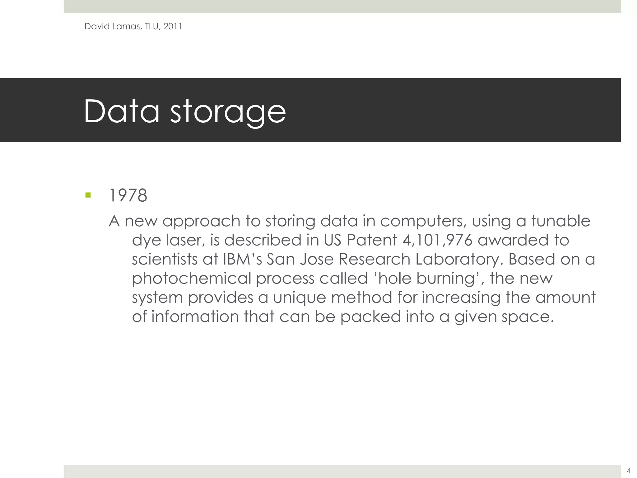 Data storage1978A new approach to storing data in computers, using a tunable dye laser, is described in US Patent 4,101,976 awarded to scientists at IBM’s San Jose Research Laboratory. Based on a photochemical process called ‘hole burning’, the new system provides a unique method for increasing the amount of information that can be packed into a given space.David Lamas, TLU, 20114