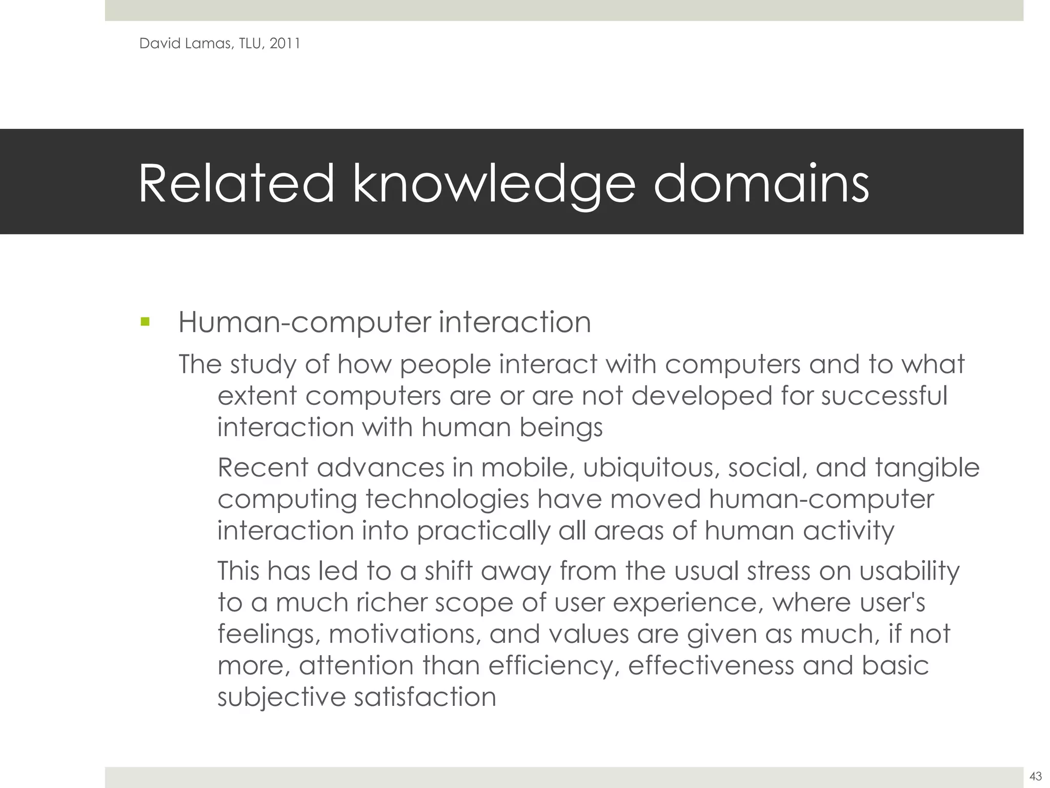 Related knowledge domainsHuman-computer interactionThe study of how people interact with computers and to what extent computers are or are not developed for successful interaction with human beings	Recent advances in mobile, ubiquitous, social, and tangible computing technologies have moved human-computer interaction into practically all areas of human activityThis has led to a shift away from the usual stress on usability to a much richer scope of user experience, where user's feelings, motivations, and values are given as much, if not more, attention than efficiency, effectiveness and basic subjective satisfactionDavid Lamas, TLU, 201143