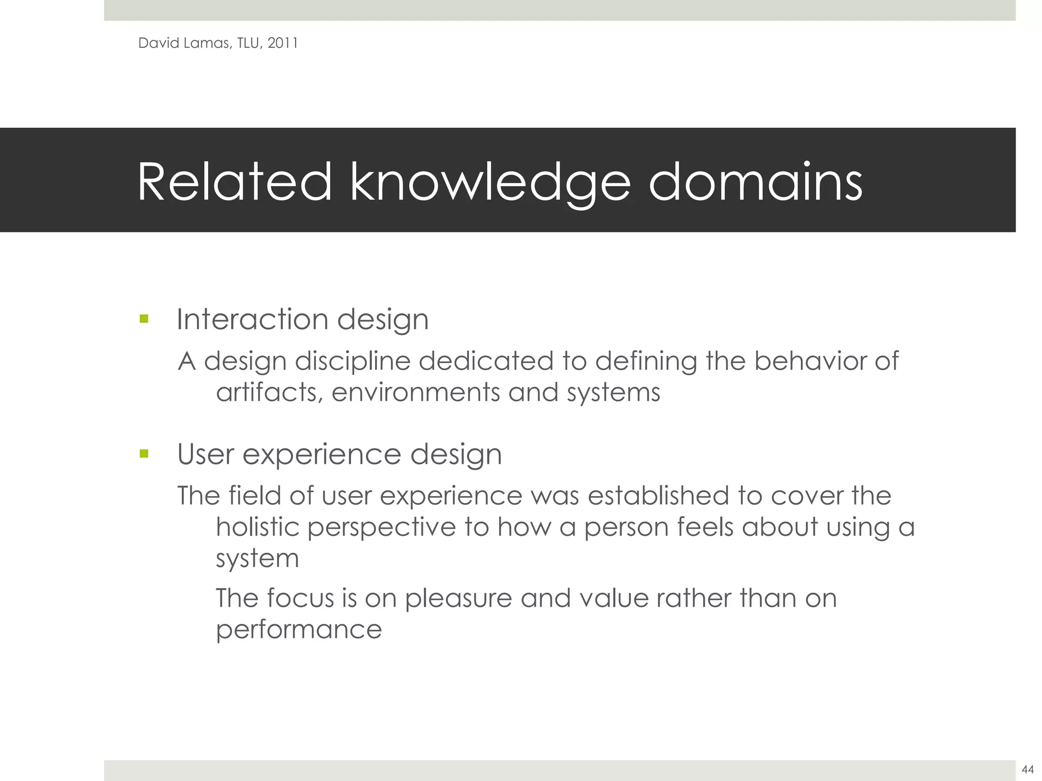 Related knowledge domainsInteraction designA design discipline dedicated to defining the behavior of artifacts, environments and systemsUser experience designThe field of user experience was established to cover the holistic perspective to how a person feels about using a system	The focus is on pleasure and value rather than on performanceDavid Lamas, TLU, 201144